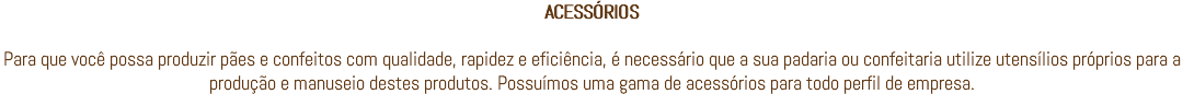 ACESSÓRIOS Para que você possa produzir pães e confeitos com qualidade, rapidez e eficiência, é necessário que a sua padaria ou confeitaria utilize utensílios próprios para a produção e manuseio destes produtos. Possuímos uma gama de acessórios para todo perfil de empresa.