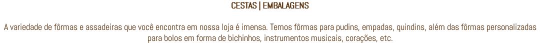 CESTAS | EMBALAGENS A variedade de fôrmas e assadeiras que você encontra em nossa loja é imensa. Temos fôrmas para pudins, empadas, quindins, além das fôrmas personalizadas para bolos em forma de bichinhos, instrumentos musicais, corações, etc.
