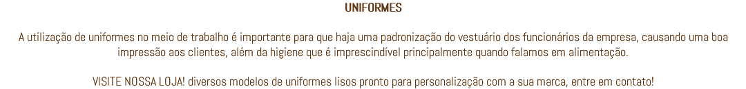 UNIFORMES A utilização de uniformes no meio de trabalho é importante para que haja uma padronização do vestuário dos funcionários da empresa, causando uma boa impressão aos clientes, além da higiene que é imprescindível principalmente quando falamos em alimentação. VISITE NOSSA LOJA! diversos modelos de uniformes lisos pronto para personalização com a sua marca, entre em contato!